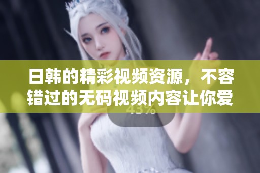 日韩的精彩视频资源，不容错过的**视频内容让你爱不释手