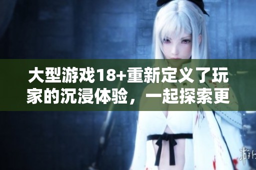 大型游戏18+重新定义了玩家的沉浸体验，一起探索更丰富的游戏世界吧
