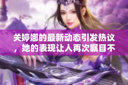 关婷娜的最新动态引发热议，她的表现让人再次瞩目不已