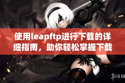 使用leapftp进行下载的详细指南，助你轻松掌握下载技巧