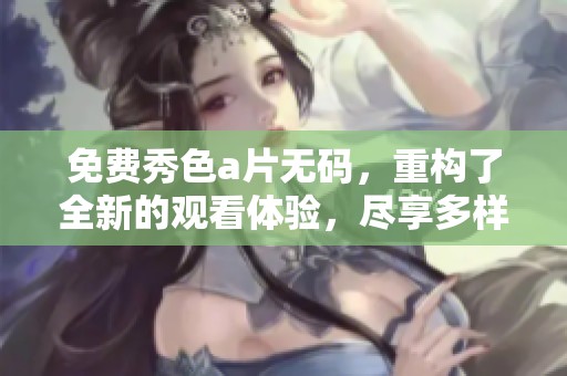 免费秀色****，重构了全新的观看体验，尽享多样精彩内容