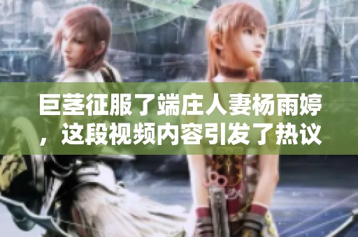 巨茎征服了端庄人妻杨雨婷，这段视频内容引发了热议和关注
