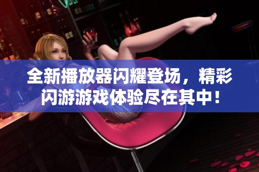 全新播放器闪耀登场，精彩闪游游戏体验尽在其中！