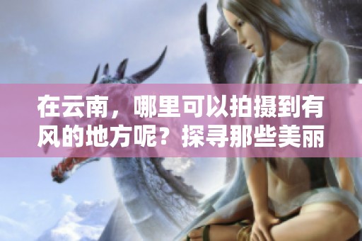 在云南，哪里可以拍摄到有风的地方呢？探寻那些美丽的景点吧！