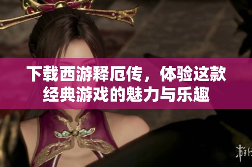 下载西游释厄传，体验这款经典游戏的魅力与乐趣