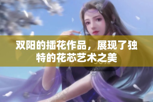 双阳的插花作品，展现了独特的花芯艺术之美