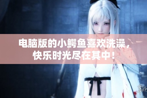 电脑版的小鳄鱼喜欢洗澡，快乐时光尽在其中！