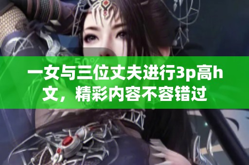 一女与三位丈夫进行3p高h文，精彩内容不容错过