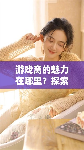 游戏窝的魅力在哪里？探索游戏窝的乐趣与精彩之处