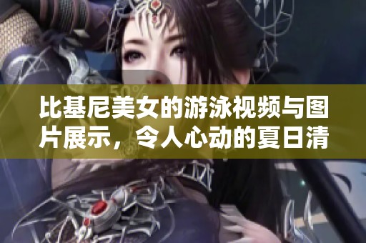 比基尼美女的游泳视频与图片展示，令人心动的夏日清凉瞬间
