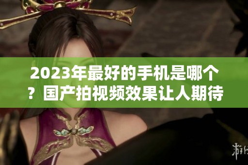 2023年最好的手机是哪个？国产拍视频效果让人期待