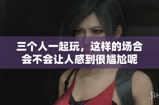 三个人一起玩，这样的场合会不会让人感到很尴尬呢