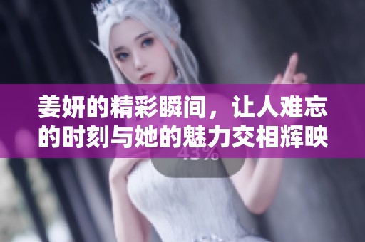 姜妍的精彩瞬间，让人难忘的时刻与她的魅力交相辉映