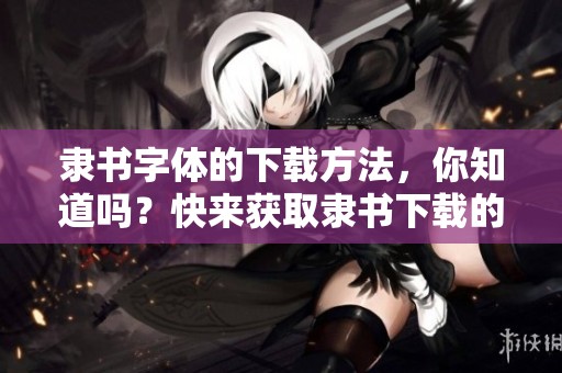 隶书字体的下载方法，你知道吗？快来获取隶书下载的详细指南吧！