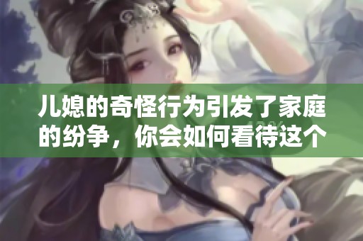 儿媳的奇怪行为引发了家庭的纷争，你会如何看待这个问题呢