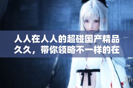 人人在人人的超碰******，带你领略不一样的在线体验和乐趣。