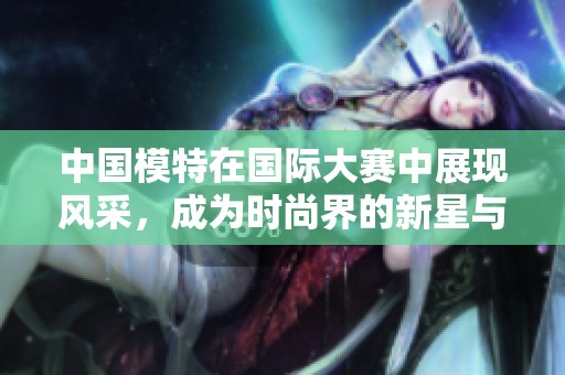 中国模特在国际大赛中展现风采，成为时尚界的新星与潮流引领者