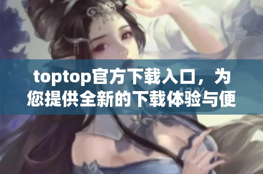 toptop官方下载入口，为您提供全新的下载体验与便捷服务