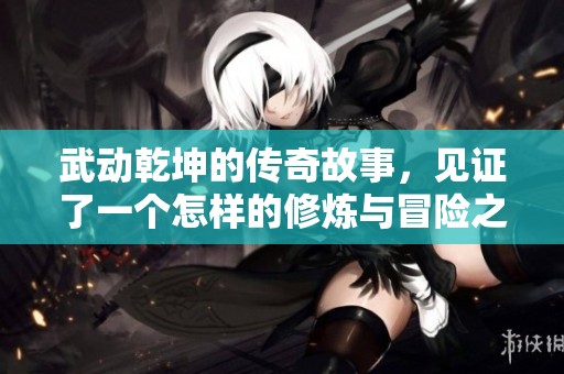 武动乾坤的传奇故事，见证了一个怎样的修炼与冒险之旅