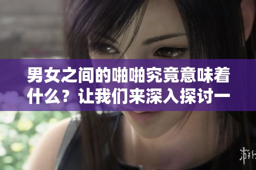 男女之间的啪啪究竟意味着什么？让我们来深入探讨一下这一现象。