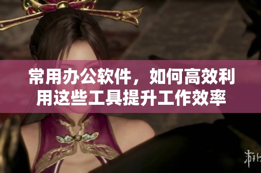 常用办公软件，如何高效利用这些工具提升工作效率