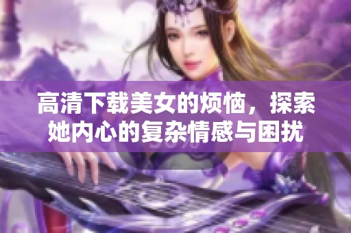 高清下载美女的烦恼，探索她内心的复杂情感与困扰