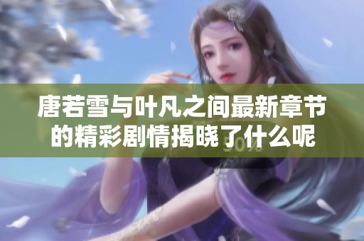 唐若雪与叶凡之间最新章节的精彩剧情揭晓了什么呢