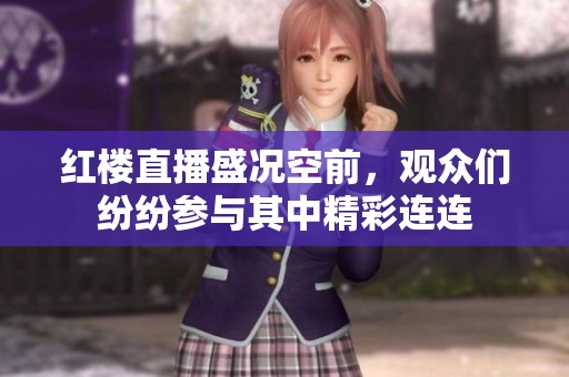 红楼直播盛况空前，观众们纷纷参与其中精彩连连