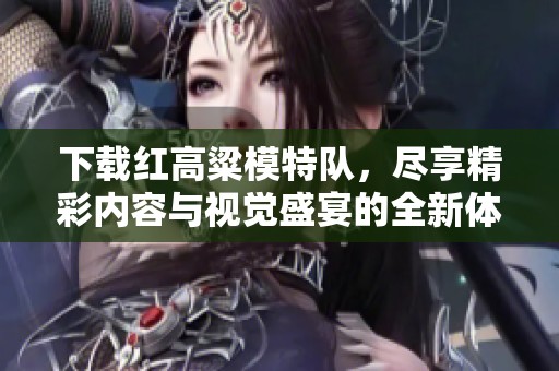 下载红高粱模特队，尽享精彩内容与视觉盛宴的全新体验