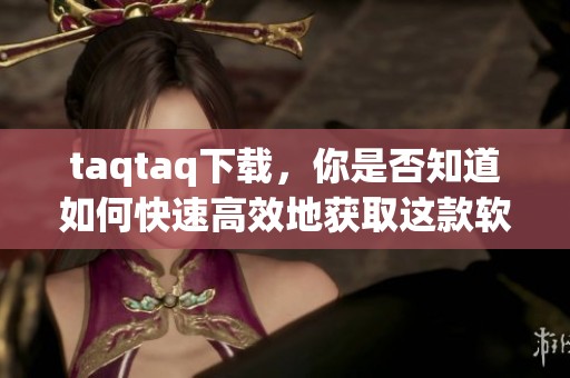 taqtaq下载，你是否知道如何快速高效地获取这款软件呢