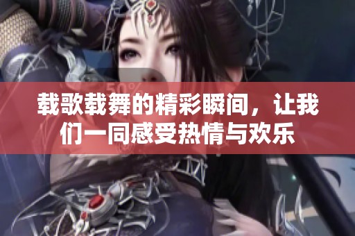载歌载舞的精彩瞬间，让我们一同感受热情与欢乐