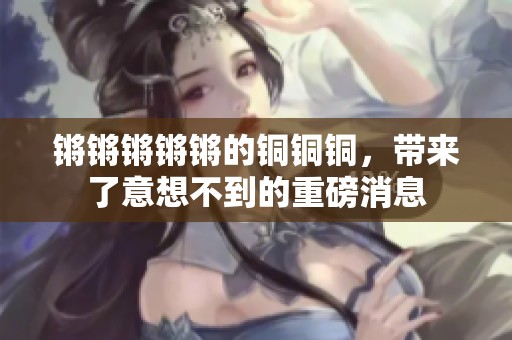 锵锵锵锵锵的铜铜铜，带来了意想不到的重磅消息
