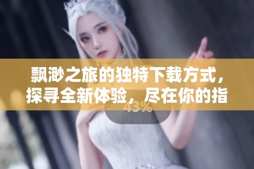 飘渺之旅的独特下载方式，探寻全新体验，尽在你的指尖