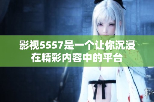 影视5557是一个让你沉浸在精彩内容中的平台