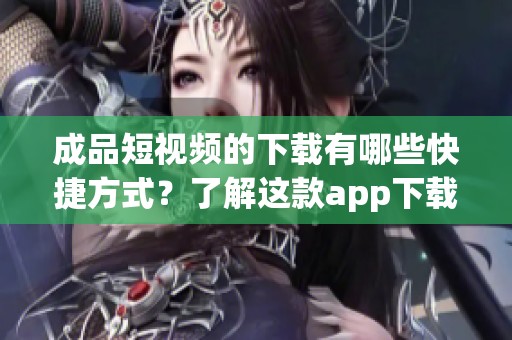 成品短视频的下载有哪些快捷方式？了解这款app下载的渠道与推荐的方法