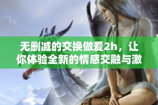 无删减的交换做爰2h，让你体验全新的情感交融与激情碰撞