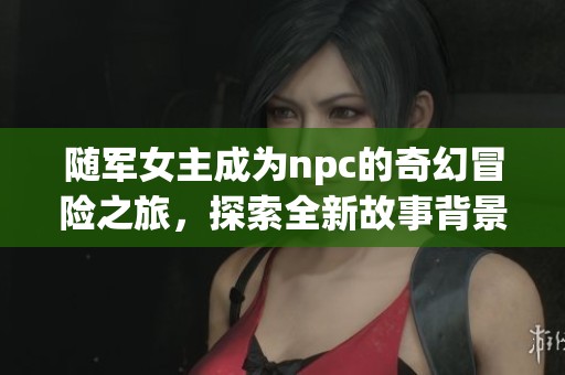 随军女主成为npc的奇幻冒险之旅，探索全新故事背景与发展