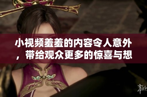 小视频羞羞的内容令人意外，带给观众更多的惊喜与想象