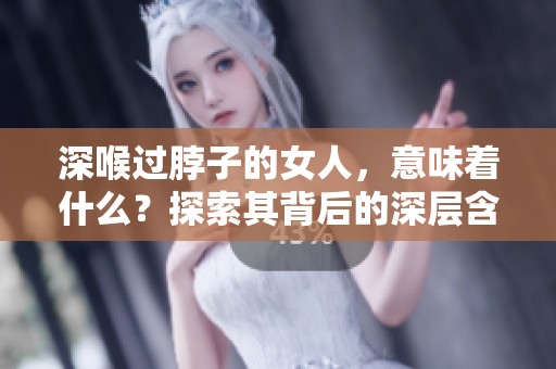 深喉过脖子的女人，意味着什么？探索其背后的深层含义。