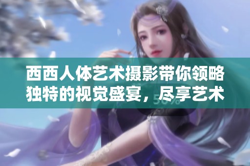西西人体艺术摄影带你领略独特的视觉盛宴，尽享艺术魅力的无限可能