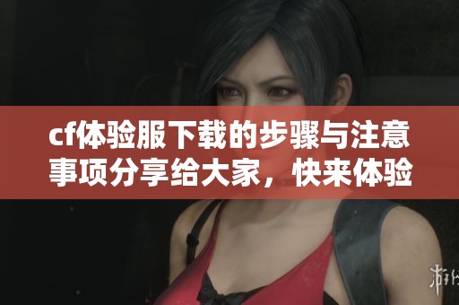 cf体验服下载的步骤与注意事项分享给大家，快来体验全新内容吧