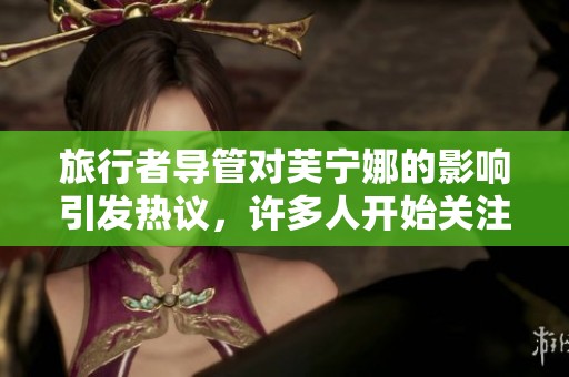 旅行者导管对芙宁娜的影响引发热议，许多人开始关注这个话题