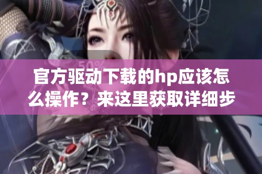 官方驱动下载的hp应该怎么操作？来这里获取详细步骤与信息吧
