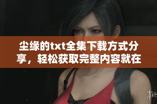 尘缘的txt全集下载方式分享，轻松获取完整内容就在这里