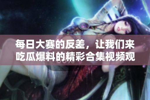 每日大赛的反差，让我们来吃瓜爆料的精彩合集视频观看吧