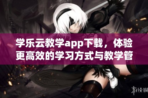 学乐云教学app下载，体验更高效的学习方式与教学管理服务