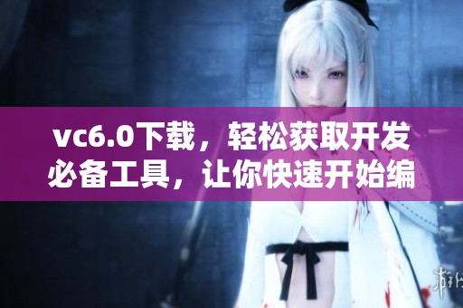 vc6.0下载，轻松获取开发必备工具，让你快速开始编程之旅
