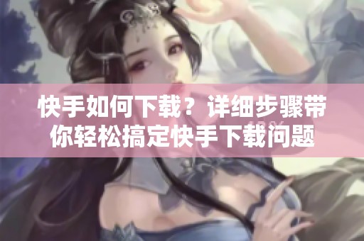 快手如何下载？详细步骤带你轻松搞定快手下载问题