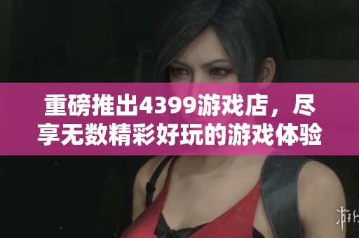 重磅推出4399游戏店，尽享无数精彩好玩的游戏体验！
