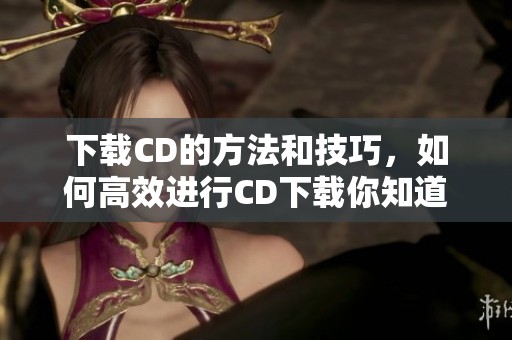 下载CD的方法和技巧，如何高效进行CD下载你知道吗